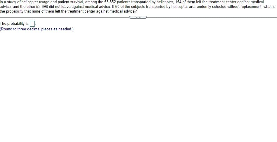 In a study of helicopter usage and patient survival, among the 53,852 patients transported by helicopter, 154 of them left the treatment center against medical
advice, and the other 53,698 did not leave against medical advice. If 60 of the subjects transported by helicopter are randomly selected without replacement, what is
the probability that none of them left the treatment center against medical advice?
The probability is
(Round to three decimal places as needed.)
