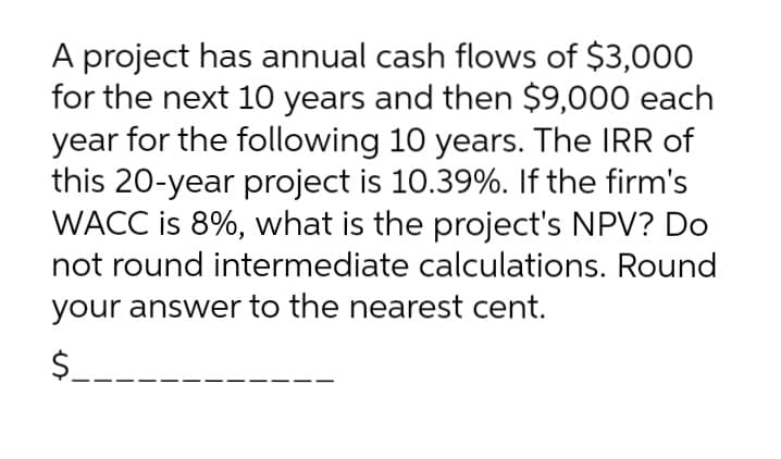 A project has annual cash flows of $3,000
for the next 10 years and then $9,000 each
year for the following 10 years. The IRR of
this 20-year project is 10.39%. If the firm's
WACC is 8%, what is the project's NPV? Do
not round intermediate calculations. Round
your answer to the nearest cent.
$.
