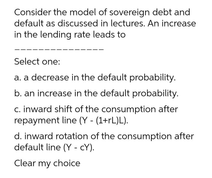 Consider the model of sovereign debt and
default as discussed in lectures. An increase
in the lending rate leads to
Select one:
a. a decrease in the default probability.
b. an increase in the default probability.
c. inward shift of the consumption after
repayment line (Y - (1+rL)L).
d. inward rotation of the consumption after
default line (Y - cY).
Clear my choice
