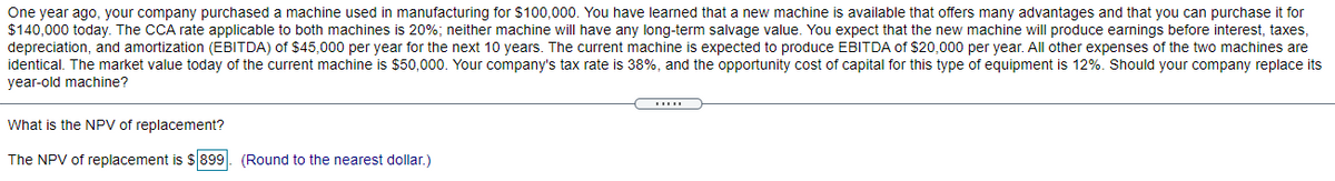 One year ago, your company purchased a machine used in manufacturing for $100,000. You have learned that a new machine is available that offers many advantages and that you can purchase it for
$140,000 today. The CCA rate applicable to both machines is 20%; neither machine will have any long-term salvage value. You expect that the new machine will produce earnings before interest, taxes,
depreciation, and amortization (EBITDA) of $45,000 per year for the next 10 years. The current machine is expected to produce EBITDA of $20,000 per year. All other expenses of the two machines are
identical. The market value today of the current machine is $50,000. Your company's tax rate is 38%, and the opportunity cost of capital for this type of equipment is 12%. Should your company replace its
year-old machine?
What is the NPV of replacement?
The NPV of replacement is $899. (Round to the nearest dollar.)
