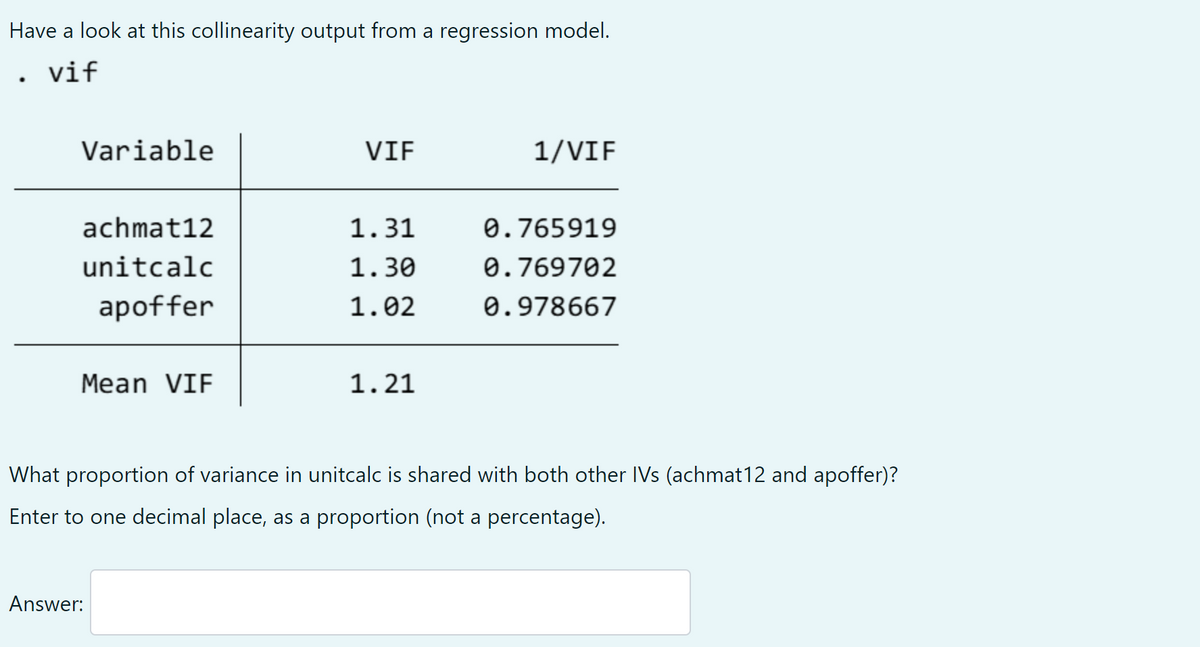 Have a look at this collinearity output from a regression model.
vif
Variable
VIF
1/VIF
achmat12
1.31
0.765919
unitcalc
1.30
0.769702
apoffer
1.02
0.978667
Mean VIF
1.21
What proportion of variance in unitcalc is shared with both other IVs (achmat12 and apoffer)?
Enter to one decimal place, as a proportion (not a percentage).
Answer:
