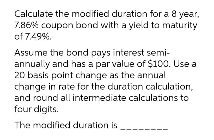 Calculate the modified duration for a 8 year,
7.86% coupon bond with a yield to maturity
of 7.49%.
Assume the bond pays interest semi-
annually and has a par value of $100. Use a
20 basis point change as the annual
change in rate for the duration calculation,
and round all intermediate calculations to
four digits.
The modified duration is
