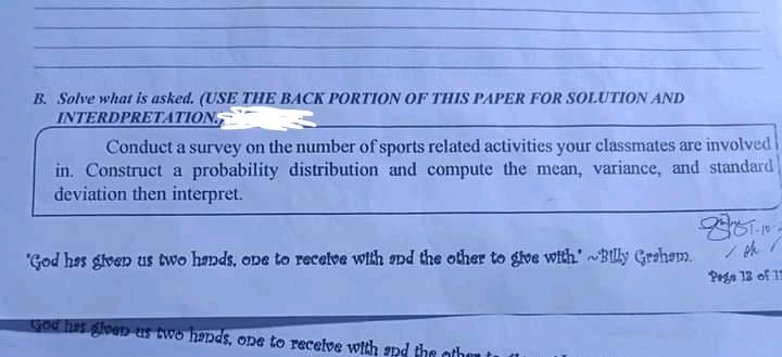 B. Solve what is asked. (USE THE BACK PORTION OF THIS PAPER FOR SOLUTION AND
INTERDPRETATION,
Conduct a survey on the number of sports related activities your classmates are involved
in. Construct a probability distribution and compute the mean, variance, and standard
deviation then interpret.
/小/
"God has glven us two hands, one to recelve with and the other to glve with."Blly Grsham.
Pega 12 of 13
God hes gleen us two hands, one to receive wich snd the other
