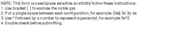 NOTE: This form is case/space sensitive so strictly føllow these instructi ons.
1. Use bracket [ ] to enclose the noble gas
2. Put a single space between each configuration, for example: [Ne] 3s 3p 4s
3. Use * followed by a number to representsuperscript, for example 3s*2
4. Double check beforesubmitting.
