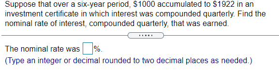 Suppose that over a six-year period, $1000 accumulated to $1922 in an
investment certificate in which interest was compounded quarterly. Find the
nominal rate of interest, compounded quarterly, that was earned.
%.
The nominal rate was
(Type an integer or decimal rounded to two decimal places as needed.)
