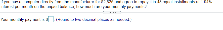 If you buy a computer directly from the manufacturer for $2,825 and agree to repay it in 48 equal installments at 1.94%
interest per month on the unpaid balance, how much are your monthly payments?
.....
Your monthly payment is $
(Round to two decimal places as needed.)
