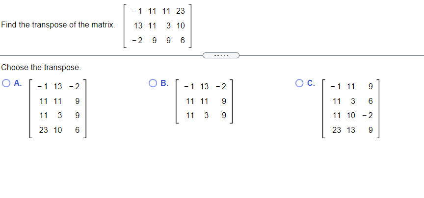 -1 11 11 23
Find the transpose of the matrix.
13 11
3 10
-2 9 9
6
.....
Choose the transpose.
O A.
-1 13
- 2
В.
C.
-1 13 -2
-1 11
9
11 11
9
11 11
11 3
6
11
3
9
11 3 9
11 10 - 2
23 10
23 13
