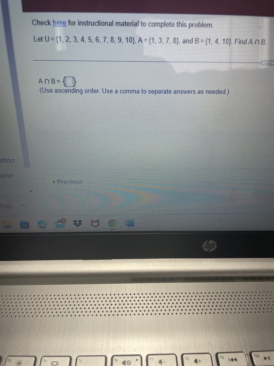 ation
urse
5.jpg
Check here for instructional material to complete this problem.
Let U= {1, 2, 3, 4, 5, 6, 7, 8, 9, 10), A = {1, 3, 7, 8), and B = {1, 4, 10). Find An B.
(...)
ANB=
(Use ascending order. Use a comma to separate answers as needed.)
Previous
D
O
A
40