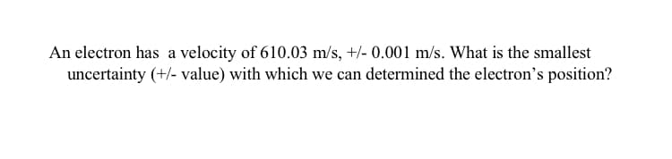 An electron has a velocity of 610.03 m/s, +/- 0.001 m/s. What is the smallest
uncertainty (+/- value) with which we can determined the electron's position?
