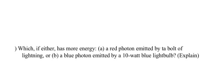 ) Which, if either, has more energy: (a) a red photon emitted by ta bolt of
lightning, or (b) a blue photon emitted by a 10-watt blue lightbulb? (Explain)
