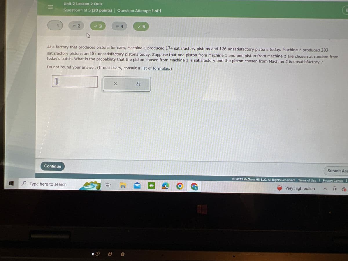 111
1
Unit 2 Lesson 2 Quiz
Question 1 of 5 (20 points)| Question Attempt: 1 of 1
Continue
= 2
Type here to search
3
At a factory that produces pistons for cars, Machine 1 produced 174 satisfactory pistons and 126 unsatisfactory pistons today. Machine 2 produced 203
satisfactory pistons and 87 unsatisfactory pistons today. Suppose that one piston from Machine 1 and one piston from Machine 2 are chosen at random from
today's batch. What is the probability that the piston chosen from Machine 1 is satisfactory and the piston chosen from Machine 2 is unsatisfactory?
Do not round your answer. (If necessary, consult a list of formulas.)
11
= 4
CA
X
16
Ś
G
Submit Ass
2023 McGraw Hill LLC. All Rights Reserved. Terms of Use Privacy Center I
Very high pollen
A