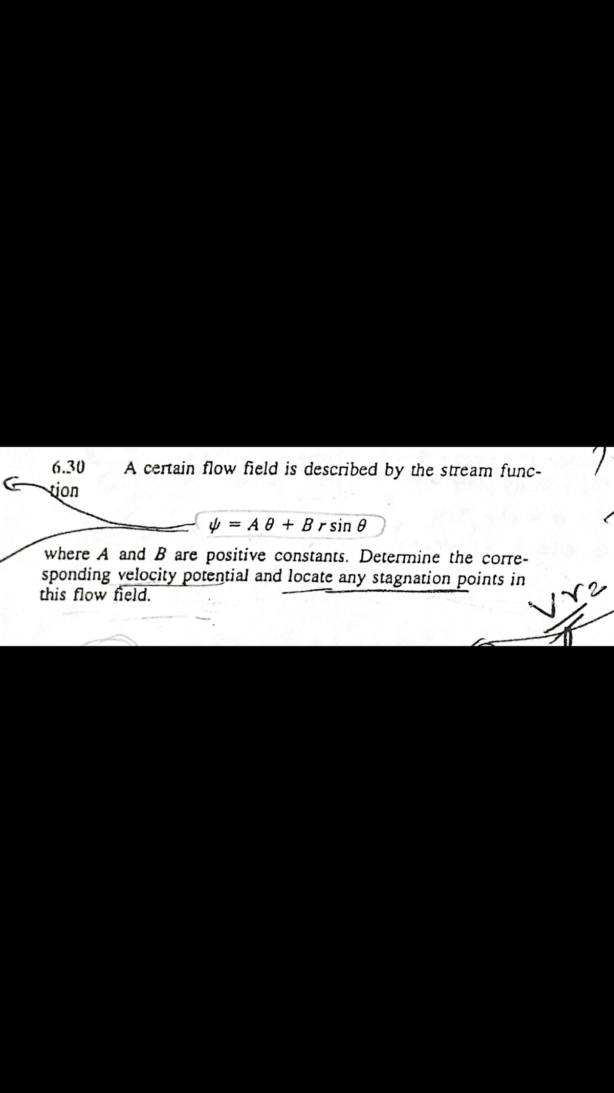 6.30
A certain flow field is described by the stream func-
vion
y = A 0 + Br sin 0
where A and B are positive constants. Determine the corre-
sponding velocity potential and locate any stagnation points in
this flow field.
