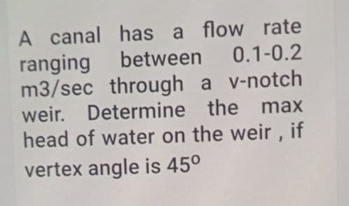 A canal has a flow rate
ranging between 0.1-0.2
m3/sec through a v-notch
weir. Determine the max
head of water on the weir, if
vertex angle is 45⁰