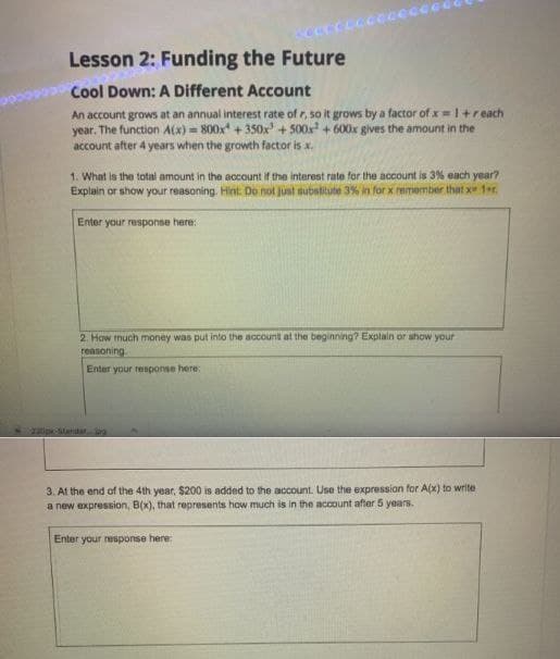 Lesson 2: Funding the Future
Cool Down: A Different Account
An account grows at an annual interest rate of r, so it grows by a factor of x 1+reach
year. The function A(x)=800x +350x³ +500x² + 600x gives the amount in the
account after 4 years when the growth factor is x.
1. What is the total amount in the account if the interest rate for the account is 3% each year?
Explain or show your reasoning. Hint. Do not just substitute 3% in for x remember that x 1er.
Enter your response here:
2. How much money was put into the account at the beginning? Explain or show your
reasoning.
Enter your response here:
220px-Standar
3. At the end of the 4th year, $200 is added to the account. Use the expression for A(x) to write
a new expression, B(x), that represents how much is in the account after 5 years.
Enter your response here: