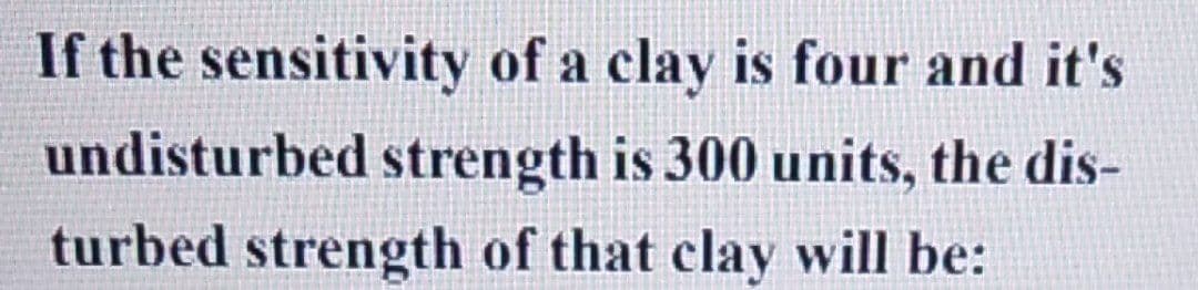 If the sensitivity of a clay is four and it's
undisturbed strength is 300 units, the dis-
turbed strength of that clay will be: