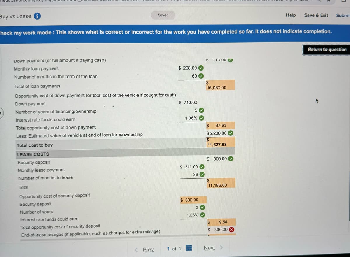 Buy vs Lease i
Saved
Help
Save & Exit
Submit
Check my work mode: This shows what is correct or incorrect for the work you have completed so far. It does not indicate completion.
Down payment (or Tull amount if paying cash)
Monthly loan payment
Number of months in the term of the loan
Total of loan payments
Opportunity cost of down payment (or total cost of the vehicle if bought for cash)
Down payment
B
Number of years of financing/ownership
Interest rate funds could earn
Total opportunity cost of down payment
Less: Estimated value of vehicle at end of loan term/ownership
Total cost to buy
LEASE COSTS
Security deposit
Monthly lease payment
Number of months to lease
Total
Opportunity cost of security deposit
Security deposit
Number of years
Interest rate funds could earn
Total opportunity cost of security deposit
End-of-lease charges (if applicable, such as charges for extra mileage)
$
710.00
$ 268.00
60
$
16,080.00
$ 710.00
5
1.06%
$ 37.63
$5,200.00
$
11,627.63
$ 300.00
$ 311.00
36
$
11,196.00
$ 300.00
3
1.06%
$
9.54
$ 300.00 X
< Prev
1 of 1
Next >
Return to question