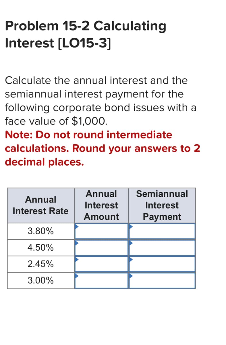 Problem 15-2 Calculating
Interest [LO15-3]
Calculate the annual interest and the
semiannual interest payment for the
following corporate bond issues with a
face value of $1,000.
Note: Do not round intermediate
calculations. Round your answers to 2
decimal places.
Annual
Semiannual
Annual
Interest
Interest
Interest Rate
Amount
Payment
3.80%
4.50%
2.45%
3.00%