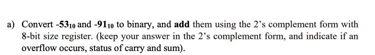 a) Convert -5310 and -9110 to binary, and add them using the 2's complement form with
8-bit size register. (keep your answer in the 2's complement form, and indicate if an
overflow occurs, status of carry and sum).