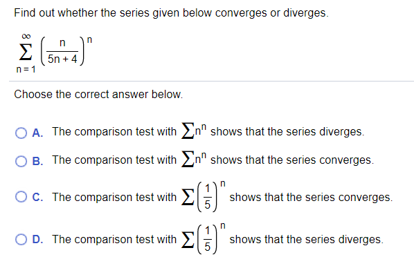 Find out whether the series given below converges or diverges.
Σ
5n + 4
n=1
Choose the correct answer below.
A. The comparison test with En" shows that the series diverges.
B. The comparison test with En" shows that the series converges.
Oc. The comparison test with
shows that the series converges.
n
O D. The comparison test with2
shows that the series diverges.
