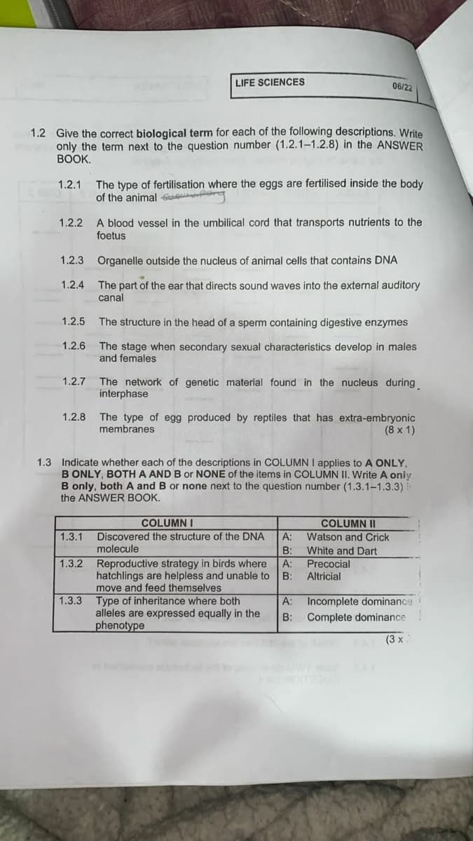 LIFE SCIENCES
06/22
1.2 Give the correct biological term for each of the following descriptions. Write
only the term next to the question number (1.2.1-1.2.8) in the ANSWER
BOOK.
1.2.1
The type of fertilisation where the eggs are fertilised inside the body
of the animal G
1.2.2 A blood vessel in the umbilical cord that transports nutrients to the
foetus
1.2.3 Organelle outside the nucleus of animal cells that contains DNA
1.2.4 The part of the ear that directs sound waves into the external auditory
canal
1.2.5 The structure in the head of a sperm containing digestive enzymes
1.2.6 The stage when secondary sexual characteristics develop in males
and females
1.2.7 The network of genetic material found in the nucleus during
interphase
1.2.8 The type of egg produced by reptiles that has extra-embryonic
membranes
(8 x 1)
1.3 Indicate whether each of the descriptions in COLUMN I applies to A ONLY,
B ONLY, BOTH A AND B or NONE of the items in COLUMN II. Write A only
B only, both A and B or none next to the question number (1.3.1-1.3.3)
the ANSWER BOOK.
COLUMNI
COLUMN II
1.3.1 Discovered the structure of the DNA
A:
Watson and Crick
molecule
B:
White and Dart
1.3.2 Reproductive strategy in birds where
A:
Precocial
hatchlings are helpless and unable to
move and feed themselves
B:
Altricial
1.3.3 Type of inheritance where both
A:
Incomplete dominance
alleles are expressed equally in the
phenotype
B:
Complete dominance
(3 x