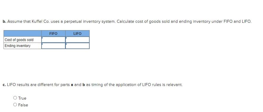 b. Assume that Kuffel Co. uses a perpetual inventory system. Calculate cost of goods sold and ending inventory under FIFO and LIFO.
Cost of goods sold
Ending inventory
FIFO
O True
False
LIFO
c. LIFO results are different for parts a and b as timing of the application of LIFO rules is relevant.