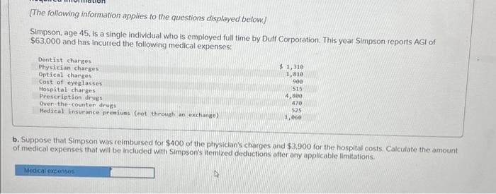 [The following information applies to the questions displayed below.]
Simpson, age 45, is a single individual who is employed full time by Duff Corporation. This year Simpson reports AGI of
$63,000 and has incurred the following medical expenses:
Dentist charges
Physician charges
Optical charges
Cost of eyeglasses
Hospital charges
Prescription drugs
Over-the-counter drugs
Medical insurance premiums (not through an exchange)
$1,310
1,810
900
515
4,800
470
525
1,000
b. Suppose that Simpson was reimbursed for $400 of the physician's charges and $3,900 for the hospital costs. Calculate the amount
of medical expenses that will be included with Simpson's itemized deductions after any applicable limitations.
Medical expenses