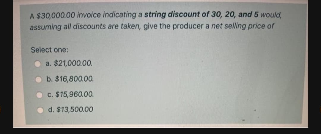 A $30,000.00 invoice indicating a string discount of 30, 20, and 5 would,
assuming all discounts are taken, give the producer a net selling price of
Select one:
a. $21,000.00.
b. $16,800.00.
c. $15,960.00.
d. $13,500.00
