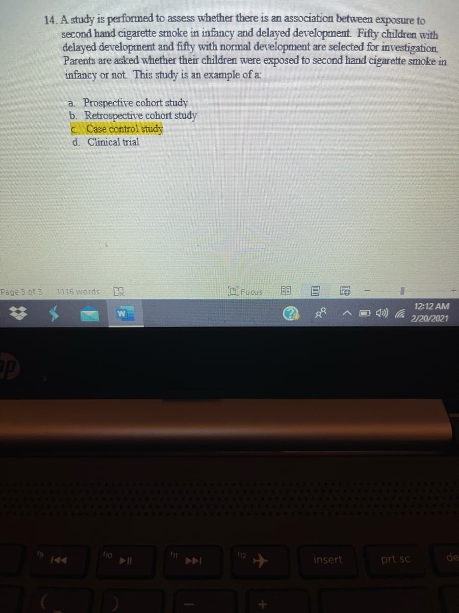 14. A study is performed to assess whether there is an association between exposure to
second hand cigarette smoke in infancy and delayed development. Fifty children with
delayed development and fifty with normal development are selected for investigation
Parents are asked whether their children were exposed to second hand cigarette smoke in
infancy or not. This study is an example of a
a. Prospective cohort study
b. Retrospective cohort study
c Case control study
d. Clinical trial
Page 3 of 3
1116 words
O Focus
12:12 AM
2/20/2021
f9
44
f10
12
insert
prt sc
de

