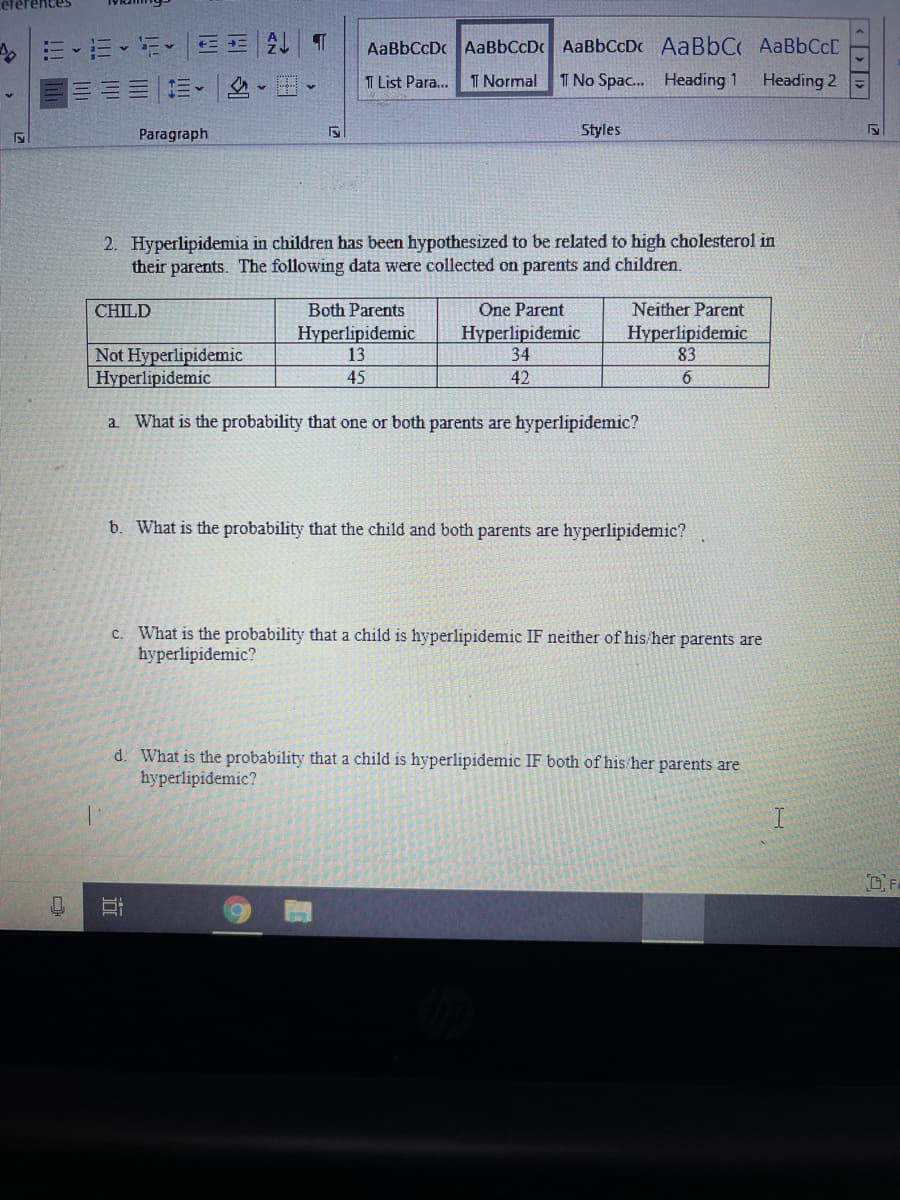 AaBbCcDc AaBbCcDc AaBbCcDc AaBbC AaBbCcC
T List Para...
T Normal
I No Spac. Heading 1
Heading 2
目===、|-。
Paragraph
Styles
2. Hyperlipidemia in children has been hypothesized to be related to high cholesterol in
their parents. The following data were collected on parents and children.
CHILD
Both Parents
One Parent
Neither Parent
Hyperlipidemic
13
Hyperlipidemic
34
Hyperlipidemic
83
Not Hyperlipidemic
Hyperlipidemic
45
42
6.
a What is the probability that one or both parents are hyperlipidemic?
b. What is the probability that the child and both parents are hyperlipidemic?
c. What is the probability that a child is hyperlipidemic IF neither of his her parents are
hyperlipidemic?
d. What is the probability that a child is hyperlipidemic IF both of his her parents are
hyperlipidemic?
