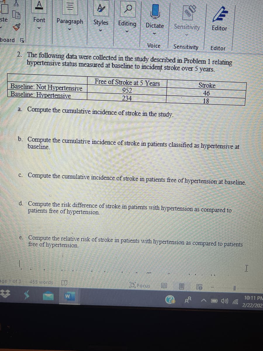 ste
Font
Paragraph
Styles Editing
Dictate
Sensitivity
Editor
board
Voice
Sensitivity
Editor
2. The following data were collected in the study described in Problem 1 relating
hypertensive status measured at baseline to incident stroke over 5 years.
Free of Stroke at 5 Years
952
234
Stroke
Baseline: Not Hypertensive
Baseline: Hypertensive
46
18
a. Compute the cumulative incidence of stroke in the study.
b. Compute the cumulative incidence of stroke in patients classified as hypertensive at
baseline.
C.. Compute the cumulative incidence of stroke in patients free of hypertension at baseline.
d. Compute the risk difference of stroke in patients with hypertension as compared to
patients free of hypertension.
e. Compute the relative risk of stroke in patients with hypertension as compared to patients
free of hypertension.
Ege 1 of 3
455 words
O Focus
10:11 PM
2/22/202
