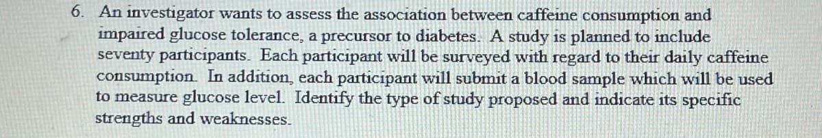 6. An investigator wants to assess the association between caffeine consumption and
impaired glucose tolerance, a precursor to diabetes. A study is planned to include
seventy participants. Each participant will be surveyed with regard to their daily caffeine
consumption. In addition, each participant will submit a blood sample which will be used
to measure glucose level. Identify the type of study proposed and indicate its specific
strengths and weaknesses.
