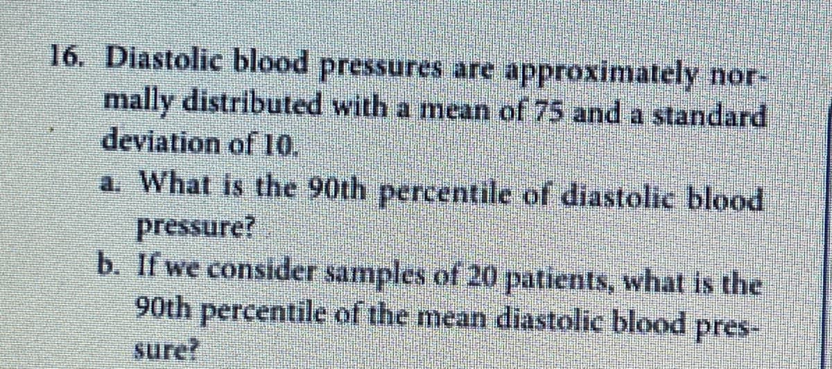 16. Diastolic blood pressures are approximately nor-
mally distributed with a mean of 75 and a standard
deviation of 10.
a. What is the 90th percentile of diastolic blood
pressure?
b. If we consider samples of 20 patients, what is the
90th percentile of the mean diastolic blood pres-
sure?
