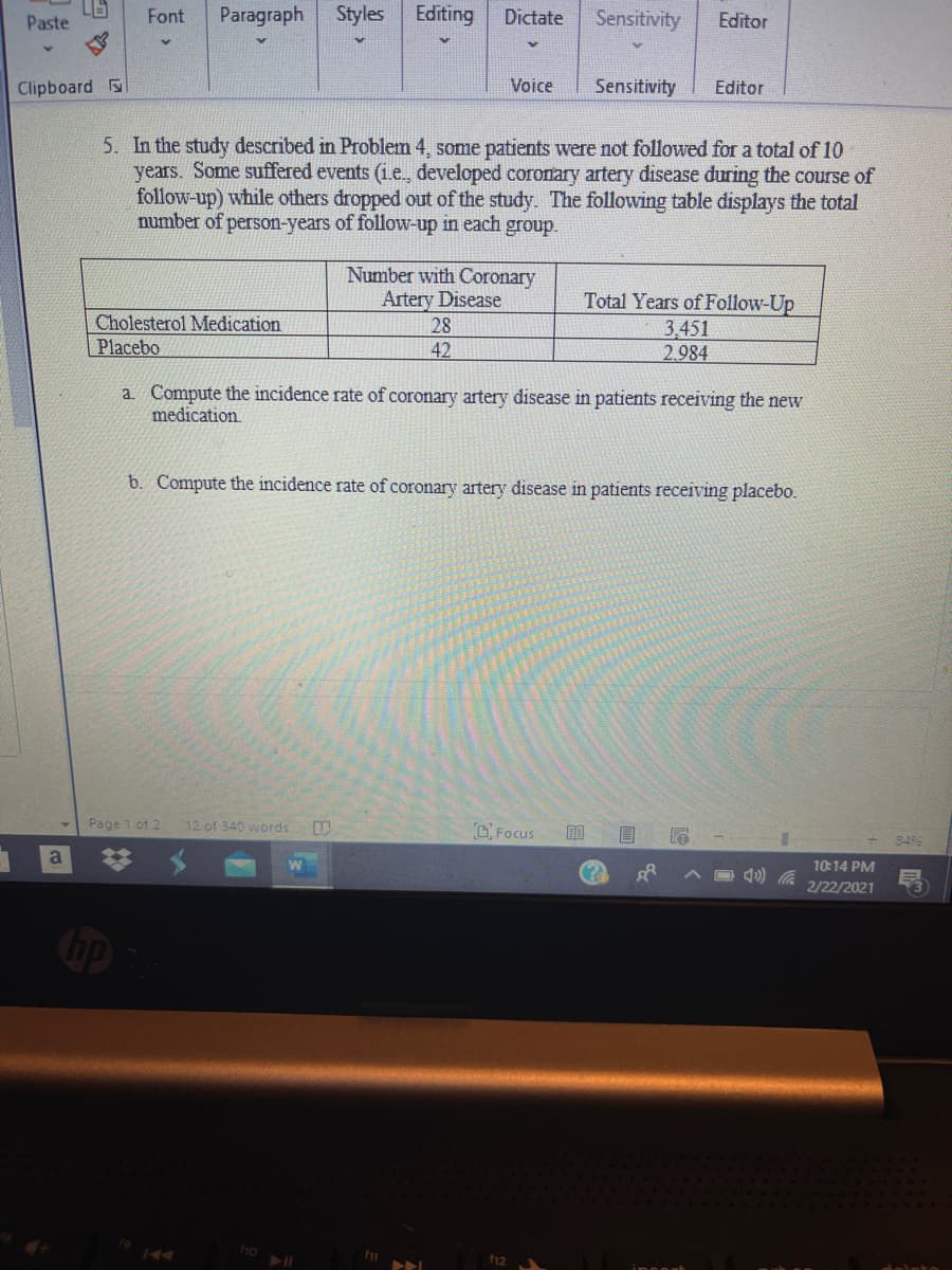 Paste
Font
Paragraph
Styles
Editing
Dictate
Sensitivity
Editor
Clipboard
Voice
Sensitivity
Editor
5. In the study described in Problem 4, some patients were not followed for a total of 10
years. Some suffered events (i.e., developed coronary artery disease during the course of
follow-up) while others dropped out of the study. The following table displays the total
number of person-years of follow-up in each group.
Number with Coronary
Artery Disease
28
Total Years of Follow-Up
3.451
2.984
Cholesterol Medication
Placebo
42
a. Compute the incidence rate of coronary artery disease in patients receiving the new
medication.
b. Compute the incidence rate of coronary artery disease in patients receiving placebo.
Page 1 of 2
12 of 340 words
CFocus
8496
10:14 PM
2/22/2021
ho
>ト」
