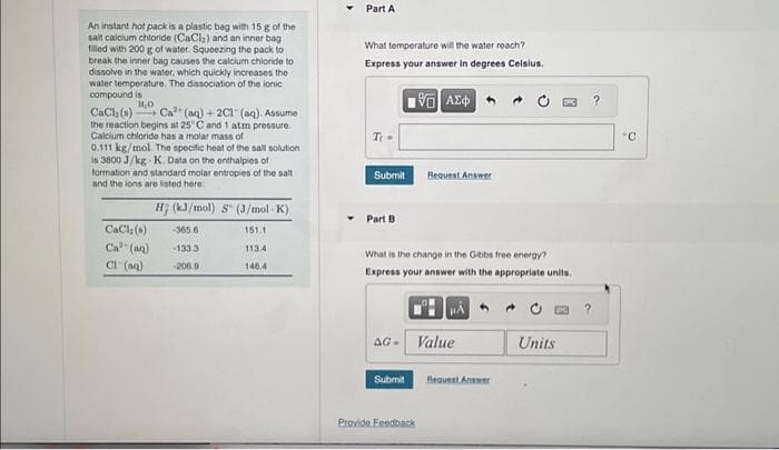 An instant hot pack is a plastic bag with 15 g of the
salt calcium chloride (CaCl₂) and an inner bag
filled with 200 g of water. Squeezing the pack to
break the inner bag causes the calcium chloride to
dissolve in the water, which quickly increases the
water temperature. The dissociation of the ionic
compound is
14,0
CaCl₂ (s) Ca² (aq) + 2C1 (aq). Assume
the reaction begins at 25°C and 1 atm pressure.
Calcium chloride has a molar mass of
0.111 kg/mol. The specific heat of the salt solution
is 3800 J/kg-K. Data on the enthalpies of
formation and standard molar entropies of the salt
and the ions are listed here:
H; (kJ/mol) S (J/mol-K)
CaCl₂ (s)
-365.6
151.1
Ca³+ (aq)
-133.3
113.4
Cl(aq) -206.9
146.4
Part A
What temperature will the water reach?
Express your answer in degrees Celsius.
195| ΑΣΦ
Ti =
Submit
Part B.
What is the change in the Gibbs free energy?
Express your answer with the appropriate units.
Request Answer
AG- Value
Submit
Provide Feedback
Request Answer
Units
?
°C