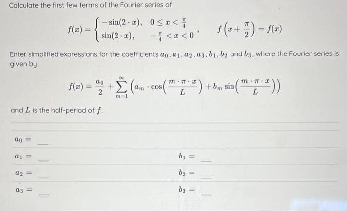 Calculate the first few terms of the Fourier series of
-sin(2-x),
0≤x <
sin(2-x),
-<x<0¹
f (x + 7) = f(x)
Enter simplified expressions for the coefficients ao. a1.a2. a3.b1,b2 and b3, where the Fourier series is
given by
ao =
and L is the half-period of f.
a1 =
a2 =
f(x) =
a3 =
00
f(x) = 2 + (am con (™) + 6, sin (™))
Σ
L
L
m=1
b₁ =
b₂
b3
=