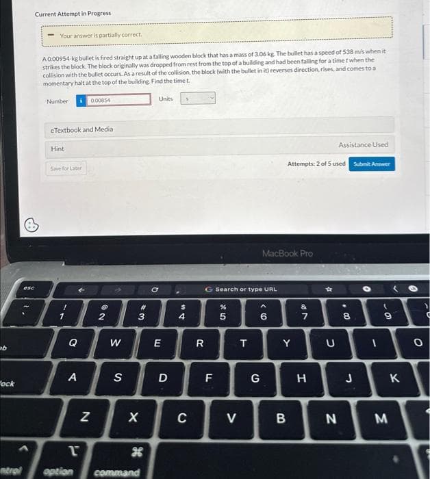 ab
"ock
esc
Current Attempt in Progress
Your answer is partially correct.
A 0.00954-kg bullet is fired straight up at a falling wooden block that has a mass of 3.06 kg. The bullet has a speed of 538 m/s when it
strikes the block. The block originally was dropped from rest from the top of a building and had been falling for a time t when the
collision with the bullet occurs. As a result of the collision, the block (with the bullet in it) reverses direction, rises, and comes to a
momentary halt at the top of the building. Find the time t.
Number
eTextbook and Media:
Hint
i 0.00854
Save for Later
Q
A
P
N
@
NO
2
W
S
43
X
#
H
ntrol option command
с
Units
E
D
54
$
C
R
G Search or type URL
F
%
* 10
5
V
T
MacBook Pro
() >
6
G
Assistance Used
Attempts: 2 of 5 used Submit Answer
Y
B
&
7
H
U
N
8
J
O
(
9
M
✓
K
0
-0
O