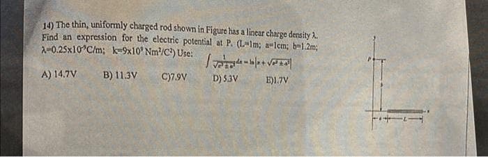 14) The thin, uniformly charged rod shown in Figure has a linear charge density A.
Find an expression for the electric potential at P. (L-Im; a-1cm; b=1.2m;
A-0.25x10°C/m; k=9x10 Nm²/C²) Use: /+√²²
A) 14.7V
B) 11.3V C)7.9V
D) 5.3V
E)1.7V