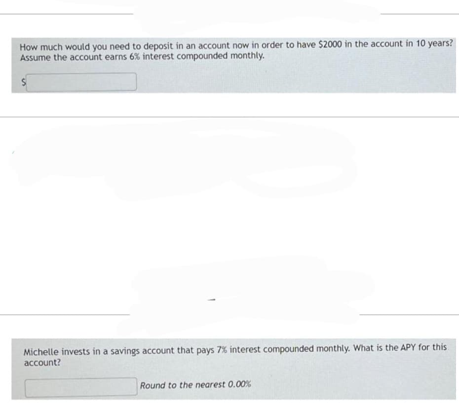 How much would you need to deposit in an account now in order to have $2000 in the account in 10 years?
Assume the account earns 6% interest compounded monthly.
S
Michelle invests in a savings account that pays 7% interest compounded monthly. What is the APY for this
account?
Round to the nearest 0.00%