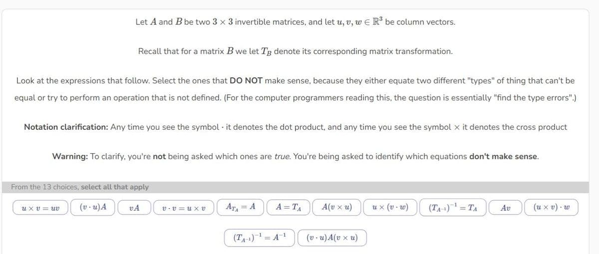 Let A and B be two 3 x 3 invertible matrices, and let u, v, w € R³ be column vectors.
Recall that for a matrix B we let TB denote its corresponding matrix transformation.
Look at the expressions that follow. Select the ones that DO NOT make sense, because they either equate two different "types" of thing that can't be
equal or try to perform an operation that is not defined. (For the computer programmers reading this, the question is essentially "find the type errors".)
Notation clarification: Any time you see the symbol it denotes the dot product, and any time you see the symbol x it denotes the cross product
Warning: To clarify, you're not being asked which ones are true. You're being asked to identify which equations don't make sense.
From the 13 choices, select all that apply
ux v uv (v-u) A
VA
V-V u XV
AT₁ = A
A =TA
(T₁-¹)-¹ = A-¹
A(v xu)
(v.u) A(v xu)
u x (v-w)
(T₁-¹) ¹ = TA Av
(u xv). w