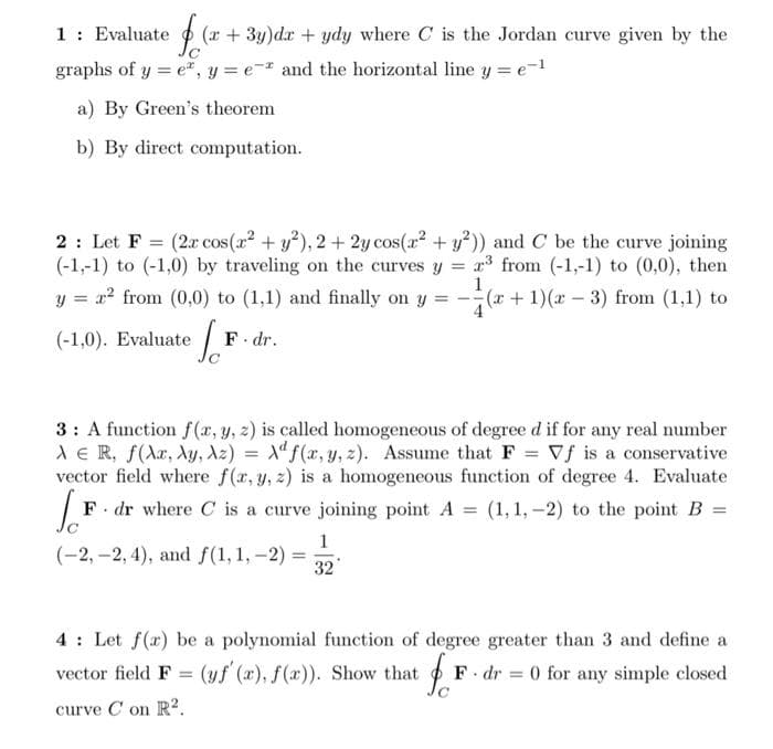 1: Evaluate (x+3y)dx + ydy where C is the Jordan curve given by the
graphs of y = e, y = e- and the horizontal line y = e-¹
a) By Green's theorem
b) By direct computation.
2: Let F = (2x cos(x² + y²), 2 + 2y cos(x² + y2)) and C be the curve joining
(-1,-1) to (-1,0) by traveling on the curves y = ³ from (-1,-1) to (0,0), then
1
y = r² from (0,0) to (1,1) and finally on y = (x + 1)(x-3) from (1,1) to
(-1,0). Evaluate
·[F
F. dr.
3: A function f(x, y, z) is called homogeneous of degree d if for any real number
AER, f(xx, Ay, Az) = f(x, y, z). Assume that F = Vf is a conservative
vector field where f(x, y, z) is a homogeneous function of degree 4. Evaluate
(1, 1,-2) to the point B =
[F F dr where C is a curve joining point A =
1
(-2,-2,4), and f(1, 1, -2)
32
vector field F =
curve C on R².
=
4 Let f(x) be a polynomial function of degree greater than 3 and define a
(yf' (a), f(x)). Show that fr
F. dr 0 for any simple closed