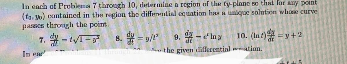 In each of Problems 7 through 10, determine a region of the ty-plane so that for any point
(to, yo) contained in the region the differential equation has a unique solution whose curve
passes through the point.
10. (Int)=y-
7./= t√1-y²
8.=y/t² 9. = e' ln y
In each of Problems 11 through 22, solve the given differential emmation.
=y+2
+++5