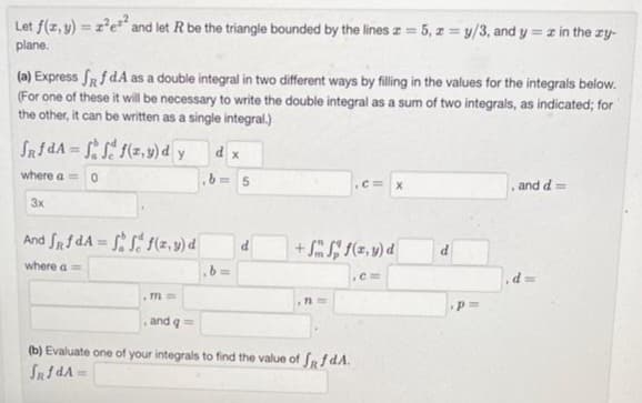 Let f(x, y) = z²e²² and let R be the triangle bounded by the lines z = 5, z = y/3, and y = x in the zy-
plane.
(a) Express ff dA as a double integral in two different ways by filling in the values for the integrals below.
(For one of these it will be necessary to write the double integral as a sum of two integrals, as indicated; for
the other, it can be written as a single integral.)
fRfdA=fff(z,y) dy dx
where a = 0
b= 5
3x
And fRfdA=fff(z,y) d
where a =
.771
and q ==
,b=
d
+ f(x,y) d
.cm
n=
C= X
(b) Evaluate one of your integrals to find the value of f f dA.
SRfdA
d
p=
and d=