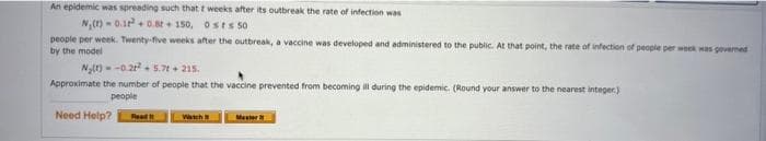 An epidemic was spreading such that t weeks after its outbreak the rate of infection was
N. (1)-0.18 0.8t + 150,
0sts 50
people per week. Twenty-five weeks after the outbreak, a vaccine was developed and administered to the public. At that point, the rate of infection of people per week was governed
by the model
N₂(t)=-0.2²5.7t + 215.
Approximate the number of people that the vaccine prevented from becoming ill during the epidemic. (Round your answer to the nearest integer)
people
Need Help? Road I
Wach
Master