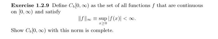 Exercise 1.2.9 Define C[0, ∞o) as the set of all functions f that are continuous
on [0,00) and satisfy
||f||
sup|f(x) <∞.
*20
Show C[0, 0) with this norm is complete.