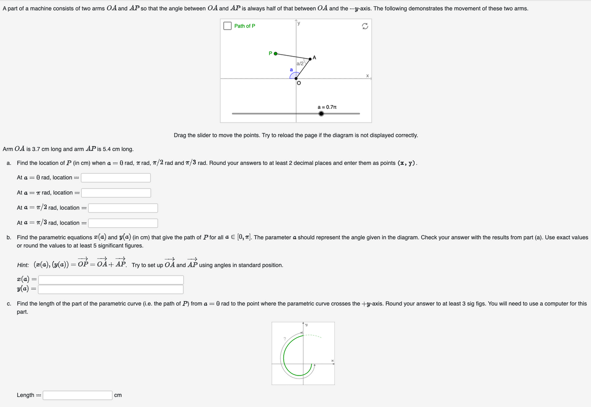 A part of a machine consists of two arms OA and AP so that the angle between OA and AP is always half of that between O.A and the --axis. The following demonstrates the movement of these two arms.
a.
At a = Q rad, location =
C.
Path of P
x(a):
Y(a) =
PO
→
Hint: (x(a), (y(a)) = OP = OA+AP. Try to set up OA and AP using angles in standard position.
Length =
a
Arm O.A is 3.7 cm long and arm AP is 5.4 cm long.
Find the location of P (in cm) when a = 0 rad, rad, /2 rad and /3 rad. Round your answers to at least 2 decimal places and enter them as points (x, y).
cm
a/2
O
A
At a rad, location =
At a = π/2 rad, location =
At a = π/3 rad, location =
b. Find the parametric equations (a) and y(a) (in cm) that give the path of P for all & € [0₂]. The parameter a should represent the angle given in the diagram. Check your answer with the results from part (a). Use exact values
or round the values to at least 5 significant figures.
a = 0.7
Drag the slider to move the points. Try to reload the page if the diagram is not displayed correctly.
X
Find the length of the part of the parametric curve (i.e. the path of P) from a = 0 rad to the point where the parametric curve crosses the +-axis. Round your answer to at least 3 sig figs. You will need to use a computer for this
part.
4
C