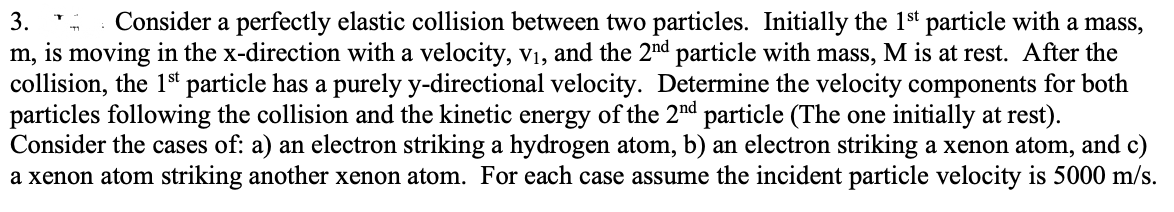 3.
T
Consider a perfectly elastic collision between two particles. Initially the 1st particle with a mass,
m, is moving in the x-direction with a velocity, v₁, and the 2nd particle with mass, M is at rest. After the
collision, the 1st particle has a purely y-directional velocity. Determine the velocity components for both
particles following the collision and the kinetic energy of the 2nd particle (The one initially at rest).
Consider the cases of: a) an electron striking a hydrogen atom, b) an electron striking a xenon atom, and c)
a xenon atom striking another xenon atom. For each case assume the incident particle velocity is 5000 m/s.