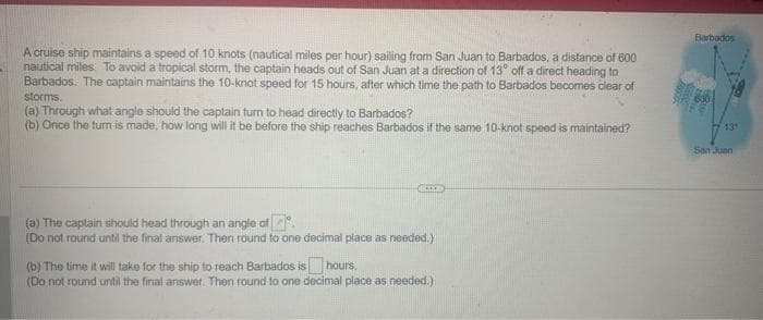 A cruise ship maintains a speed of 10 knots (nautical miles per hour) sailing from San Juan to Barbados, a distance of 600
nautical miles. To avoid a tropical storm, the captain heads out of San Juan at a direction of 13° off a direct heading to
Barbados. The captain maintains the 10-knot speed for 15 hours, after which time the path to Barbados becomes clear of
storms.
(a) Through what angle should the captain turn to head directly to Barbados?
(b) Once the turn is made, how long will it be before the ship reaches Barbados if the same 10-knot speed is maintained?
COND
(a) The captain should head through an angle of
(Do not round until the final answer. Then round to one decimal place as needed.)
(b) The time it will take for the ship to reach Barbados is hours.
(Do not round until the final answer. Then round to one decimal place as needed.)
Barbados
San Juan