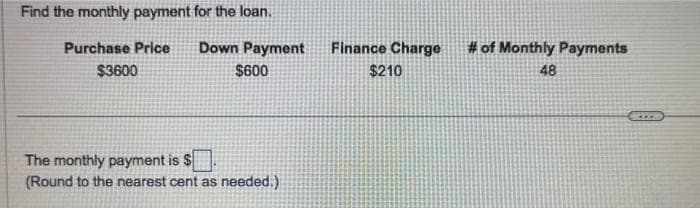 Find the monthly payment for the loan.
Purchase Price
$3600
Down Payment
$600
The monthly payment is $
(Round to the nearest cent as needed.)
Finance Charge
$210
# of Monthly Payments
48