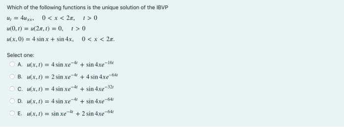 Which of the following functions is the unique solution of the IBVP
u₁ = 4uxx. 0<x<2m, 1>0
u(0,1)= u(2, 1) = 0, 1>0
u(x,0) = 4 sin x + sin 4x, 0<x<2л.
Select one:
ⒸA. u(x, t) = 4 sin xe4 + sin 4xe-16
B. u(x,1) = 2 sin xe-4 +4sin4xe-60
u(x,1) = 4sin xe-4 + sin4xe-321
D. w(x,1) = 4sin xe-4 +sin4xe-64
C.
E. u(x,1)= sin xe + 2 sin 4xe-64