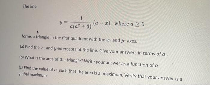 The line
y=
1
a(a² + 3) (a-x), where a > 0
forms a triangle in the first quadrant with the - and y-axes.
(a) Find the x- and y-intercepts of the line. Give your answers in terms of a.
(b) What is the area of the triangle? Write your answer as a function of a.
(c) Find the value of a such that the area is a maximum. Verify that your answer is a
global maximum.